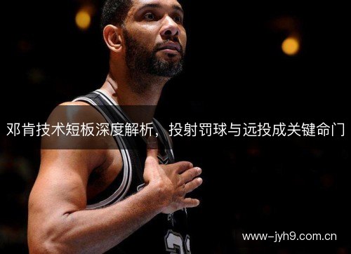 邓肯技术短板深度解析,投射罚球与远投成关键命门 邓肯技术短板深度解析,投射罚球与远投成关键命门